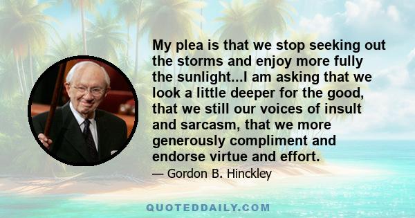 My plea is that we stop seeking out the storms and enjoy more fully the sunlight...I am asking that we look a little deeper for the good, that we still our voices of insult and sarcasm, that we more generously