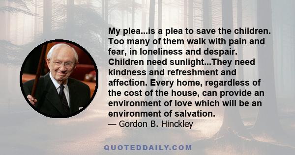 My plea...is a plea to save the children. Too many of them walk with pain and fear, in loneliness and despair. Children need sunlight...They need kindness and refreshment and affection. Every home, regardless of the