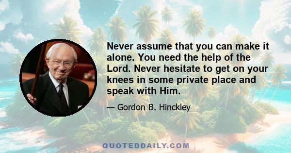 Never assume that you can make it alone. You need the help of the Lord. Never hesitate to get on your knees in some private place and speak with Him.