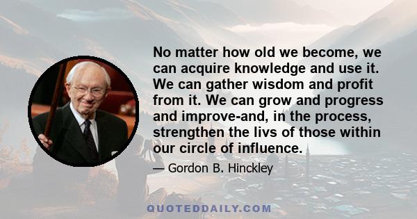 No matter how old we become, we can acquire knowledge and use it. We can gather wisdom and profit from it. We can grow and progress and improve-and, in the process, strengthen the livs of those within our circle of