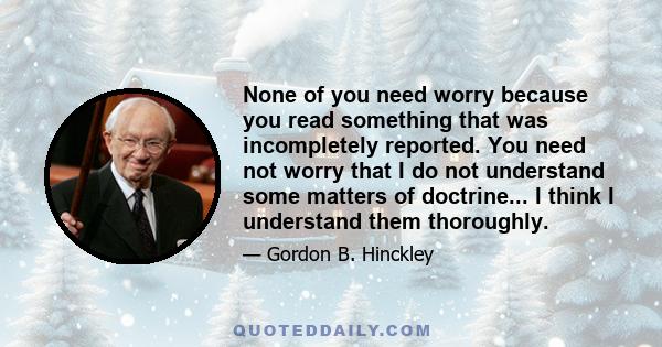 None of you need worry because you read something that was incompletely reported. You need not worry that I do not understand some matters of doctrine... I think I understand them thoroughly.