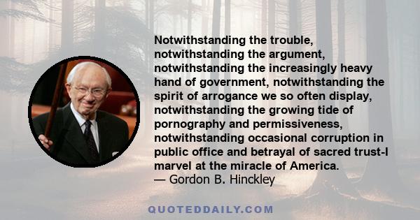 Notwithstanding the trouble, notwithstanding the argument, notwithstanding the increasingly heavy hand of government, notwithstanding the spirit of arrogance we so often display, notwithstanding the growing tide of