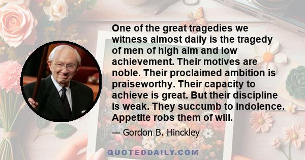 One of the great tragedies we witness almost daily is the tragedy of men of high aim and low achievement. Their motives are noble. Their proclaimed ambition is praiseworthy. Their capacity to achieve is great. But their 