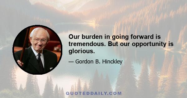 Our burden in going forward is tremendous. But our opportunity is glorious.