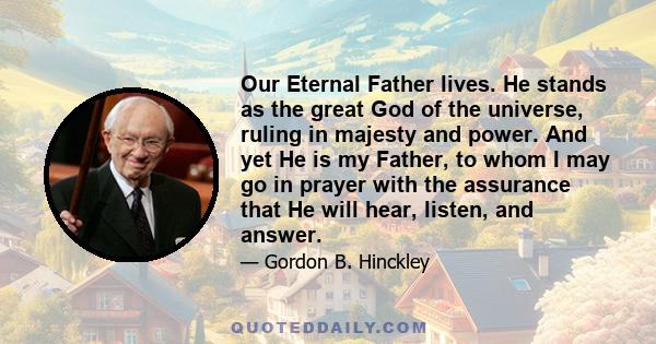 Our Eternal Father lives. He stands as the great God of the universe, ruling in majesty and power. And yet He is my Father, to whom I may go in prayer with the assurance that He will hear, listen, and answer.