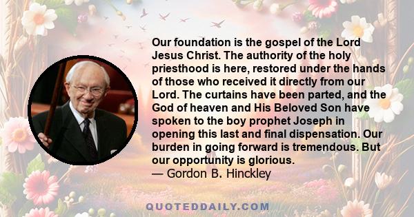 Our foundation is the gospel of the Lord Jesus Christ. The authority of the holy priesthood is here, restored under the hands of those who received it directly from our Lord. The curtains have been parted, and the God