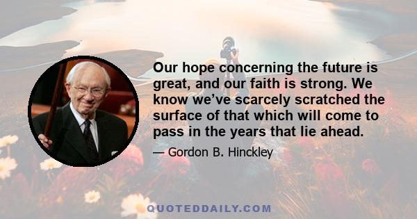 Our hope concerning the future is great, and our faith is strong. We know we’ve scarcely scratched the surface of that which will come to pass in the years that lie ahead.