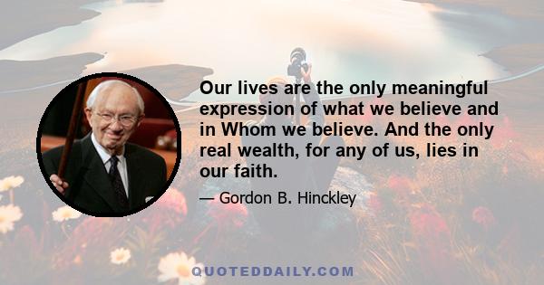 Our lives are the only meaningful expression of what we believe and in Whom we believe. And the only real wealth, for any of us, lies in our faith.