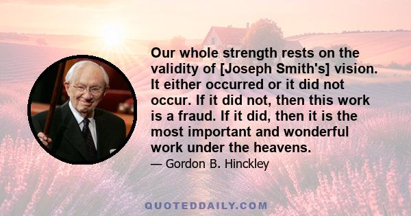 Our whole strength rests on the validity of [Joseph Smith's] vision. It either occurred or it did not occur. If it did not, then this work is a fraud. If it did, then it is the most important and wonderful work under