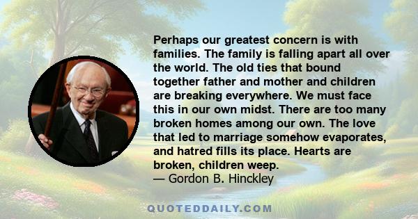 Perhaps our greatest concern is with families. The family is falling apart all over the world. The old ties that bound together father and mother and children are breaking everywhere. We must face this in our own midst. 