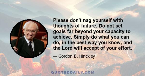 Please don't nag yourself with thoughts of failure. Do not set goals far beyond your capacity to achieve. Simply do what you can do, in the best way you know, and the Lord will accept of your effort.