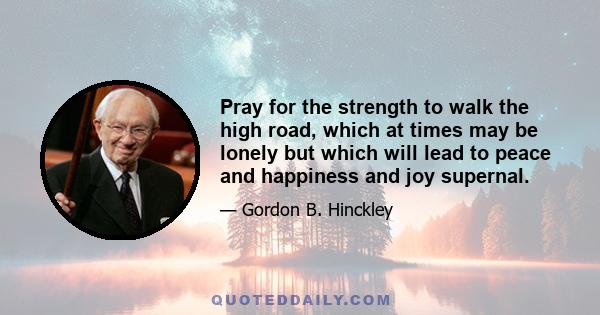 Pray for the strength to walk the high road, which at times may be lonely but which will lead to peace and happiness and joy supernal.