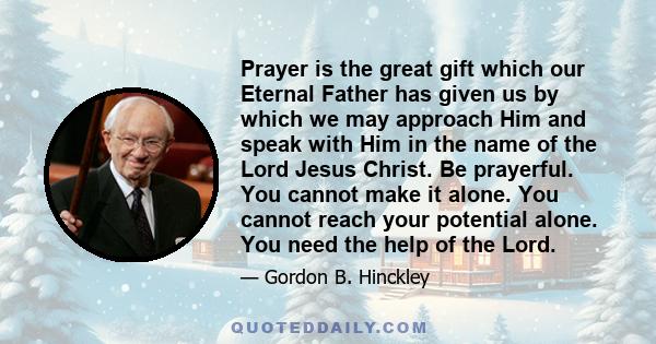 Prayer is the great gift which our Eternal Father has given us by which we may approach Him and speak with Him in the name of the Lord Jesus Christ. Be prayerful. You cannot make it alone. You cannot reach your