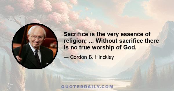 Sacrifice is the very essence of religion; ... Without sacrifice there is no true worship of God.