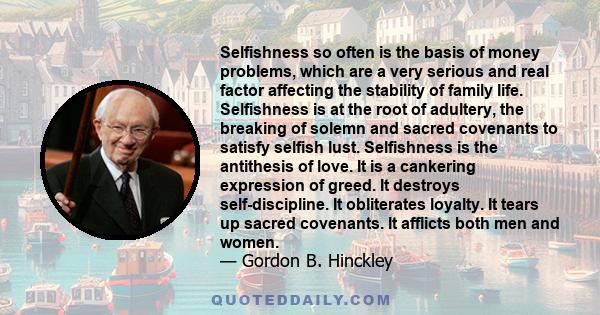 Selfishness so often is the basis of money problems, which are a very serious and real factor affecting the stability of family life. Selfishness is at the root of adultery, the breaking of solemn and sacred covenants