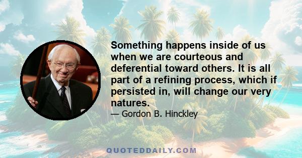 Something happens inside of us when we are courteous and deferential toward others. It is all part of a refining process, which if persisted in, will change our very natures.