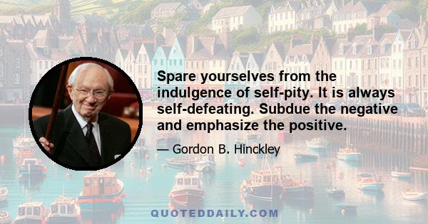 Spare yourselves from the indulgence of self-pity. It is always self-defeating. Subdue the negative and emphasize the positive.