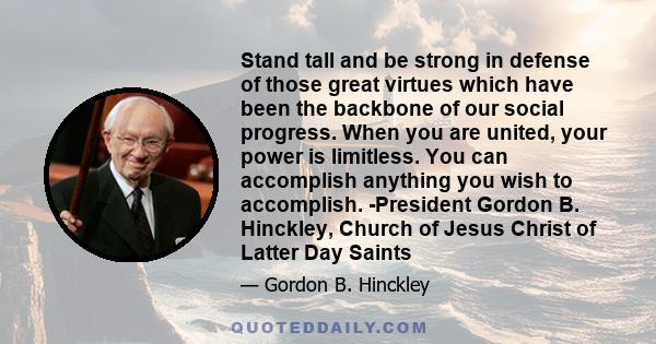 Stand tall and be strong in defense of those great virtues which have been the backbone of our social progress. When you are united, your power is limitless. You can accomplish anything you wish to accomplish.