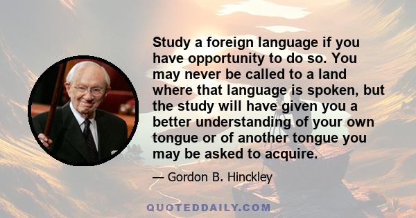 Study a foreign language if you have opportunity to do so. You may never be called to a land where that language is spoken, but the study will have given you a better understanding of your own tongue or of another