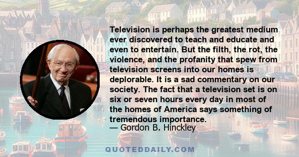 Television is perhaps the greatest medium ever discovered to teach and educate and even to entertain. But the filth, the rot, the violence, and the profanity that spew from television screens into our homes is