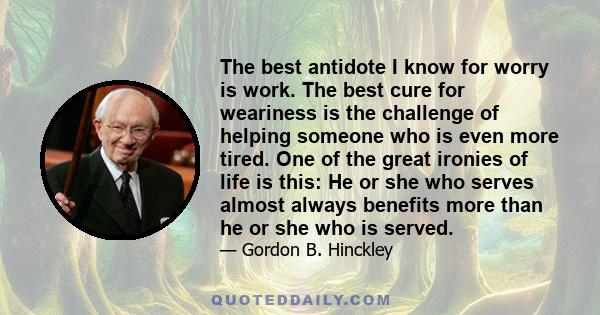 The best antidote I know for worry is work. The best cure for weariness is the challenge of helping someone who is even more tired. One of the great ironies of life is this: He or she who serves almost always benefits