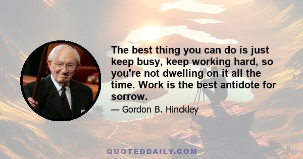 The best thing you can do is just keep busy, keep working hard, so you're not dwelling on it all the time. Work is the best antidote for sorrow.