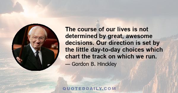 The course of our lives is not determined by great, awesome decisions. Our direction is set by the little day-to-day choices which chart the track on which we run.