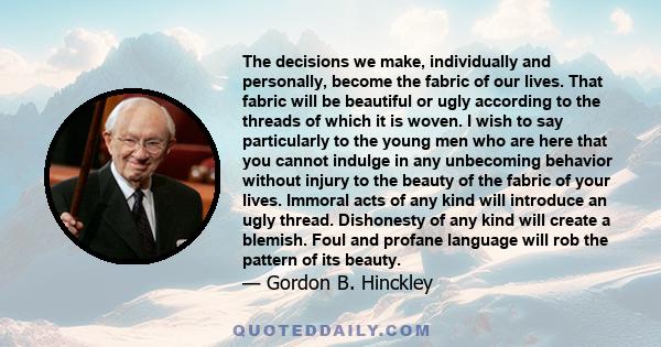 The decisions we make, individually and personally, become the fabric of our lives. That fabric will be beautiful or ugly according to the threads of which it is woven. I wish to say particularly to the young men who