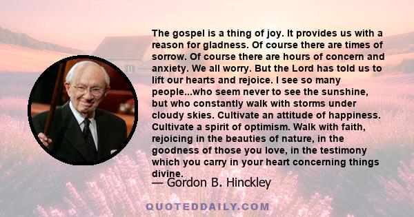 The gospel is a thing of joy. It provides us with a reason for gladness. Of course there are times of sorrow. Of course there are hours of concern and anxiety. We all worry. But the Lord has told us to lift our hearts