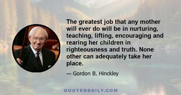 The greatest job that any mother will ever do will be in nurturing, teaching, lifting, encouraging and rearing her children in righteousness and truth. None other can adequately take her place.