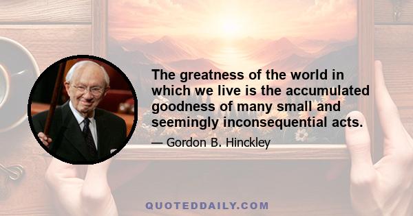 The greatness of the world in which we live is the accumulated goodness of many small and seemingly inconsequential acts.