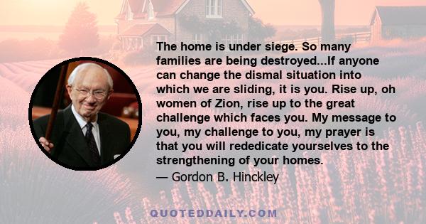 The home is under siege. So many families are being destroyed...If anyone can change the dismal situation into which we are sliding, it is you. Rise up, oh women of Zion, rise up to the great challenge which faces you.