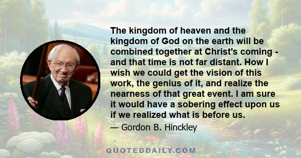 The kingdom of heaven and the kingdom of God on the earth will be combined together at Christ's coming - and that time is not far distant. How I wish we could get the vision of this work, the genius of it, and realize