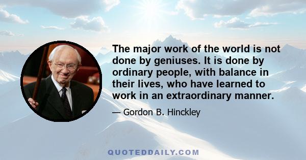 The major work of the world is not done by geniuses. It is done by ordinary people, with balance in their lives, who have learned to work in an extraordinary manner.