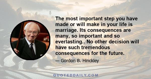 The most important step you have made or will make in your life is marriage. Its consequences are many, so important and so everlasting.. No other decision will have such tremendous consequences for the future.