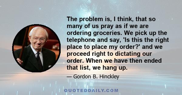 The problem is, I think, that so many of us pray as if we are ordering groceries. We pick up the telephone and say, 'Is this the right place to place my order?' and we proceed right to dictating our order. When we have