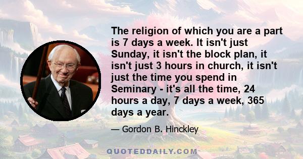 The religion of which you are a part is 7 days a week. It isn't just Sunday, it isn't the block plan, it isn't just 3 hours in church, it isn't just the time you spend in Seminary - it's all the time, 24 hours a day, 7