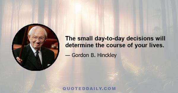 The small day-to-day decisions will determine the course of your lives.