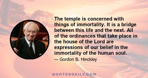 The temple is concerned with things of immortality. It is a bridge between this life and the next. All of the ordinances that take place in the house of the Lord are expressions of our belief in the immortality of the