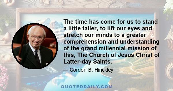 The time has come for us to stand a little taller, to lift our eyes and stretch our minds to a greater comprehension and understanding of the grand millennial mission of this, The Church of Jesus Christ of Latter-day