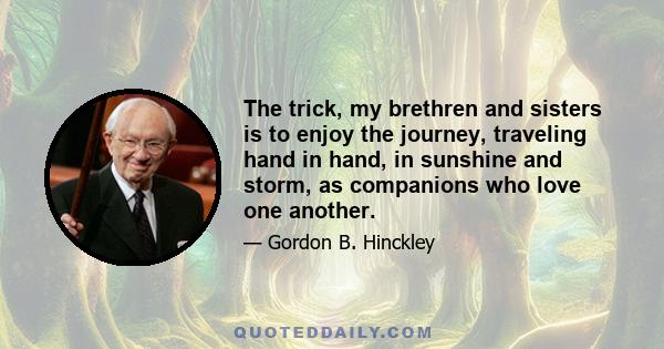 The trick, my brethren and sisters is to enjoy the journey, traveling hand in hand, in sunshine and storm, as companions who love one another.