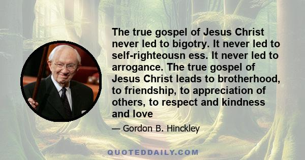 The true gospel of Jesus Christ never led to bigotry. It never led to self-righteousn ess. It never led to arrogance. The true gospel of Jesus Christ leads to brotherhood, to friendship, to appreciation of others, to