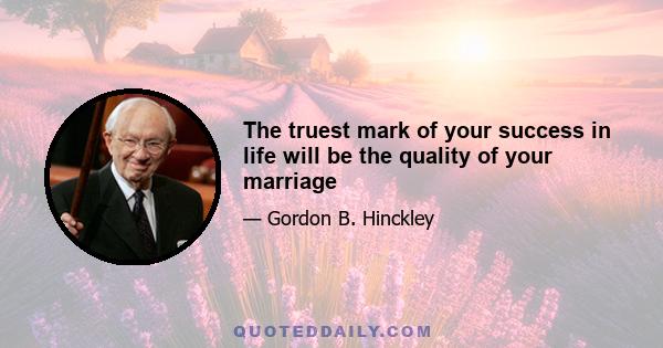 The truest mark of your success in life will be the quality of your marriage