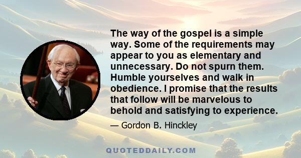 The way of the gospel is a simple way. Some of the requirements may appear to you as elementary and unnecessary. Do not spurn them. Humble yourselves and walk in obedience. I promise that the results that follow will be 