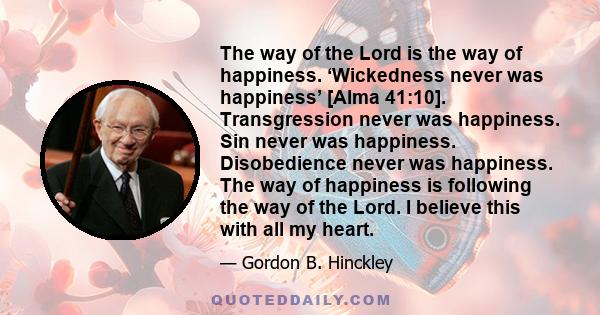 The way of the Lord is the way of happiness. ‘Wickedness never was happiness’ [Alma 41:10]. Transgression never was happiness. Sin never was happiness. Disobedience never was happiness. The way of happiness is following 