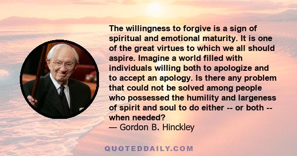 The willingness to forgive is a sign of spiritual and emotional maturity. It is one of the great virtues to which we all should aspire. Imagine a world filled with individuals willing both to apologize and to accept an