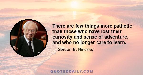 There are few things more pathetic than those who have lost their curiosity and sense of adventure, and who no longer care to learn.