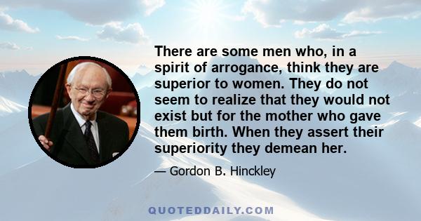 There are some men who, in a spirit of arrogance, think they are superior to women. They do not seem to realize that they would not exist but for the mother who gave them birth. When they assert their superiority they