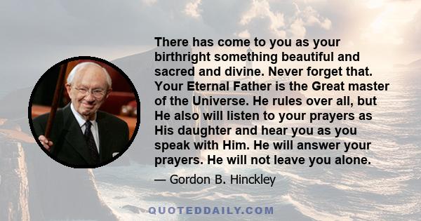 There has come to you as your birthright something beautiful and sacred and divine. Never forget that. Your Eternal Father is the Great master of the Universe. He rules over all, but He also will listen to your prayers