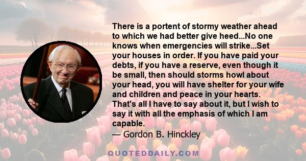 There is a portent of stormy weather ahead to which we had better give heed...No one knows when emergencies will strike...Set your houses in order. If you have paid your debts, if you have a reserve, even though it be